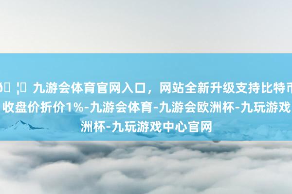 🦄九游会体育官网入口,网站全新升级支持比特币相对当日收盘价折价1%-九游会体育-九游会欧洲杯-九玩游戏中心官网 🦄九游会体育官网入口,网站全新升级支持比特币相对当日收盘价折价1%-九游会体育-九游会欧洲杯-九玩游戏中心官网