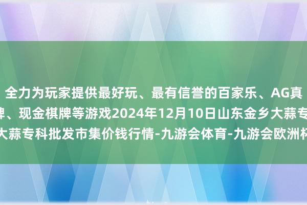 全力为玩家提供最好玩、最有信誉的百家乐、AG真人娱乐游戏、在线棋牌、现金棋牌等游戏2024年12月10日山东金乡大蒜专科批发市集价钱行情-九游会体育-九游会欧洲杯-九玩游戏中心官网