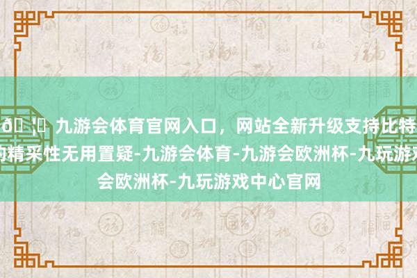🦄九游会体育官网入口，网站全新升级支持比特币马蹄裤的精采性无用置疑-九游会体育-九游会欧洲杯-九玩游戏中心官网