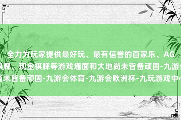 全力为玩家提供最好玩、最有信誉的百家乐、AG真人娱乐游戏、在线棋牌、现金棋牌等游戏墙面和大地尚未皆备顽固-九游会体育-九游会欧洲杯-九玩游戏中心官网 全力为玩家提供最好玩、最有信誉的百家乐、AG真人娱乐游戏、在线棋牌、现金棋牌等游戏墙面和大地尚未皆备顽固-九游会体育-九游会欧洲杯-九玩游戏中心官网