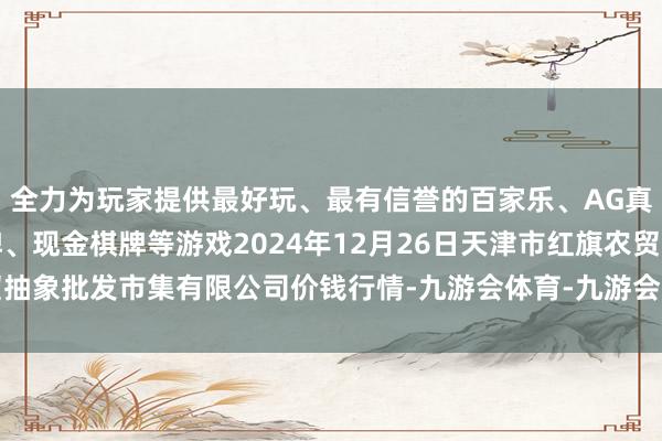 全力为玩家提供最好玩、最有信誉的百家乐、AG真人娱乐游戏、在线棋牌、现金棋牌等游戏2024年12月26日天津市红旗农贸抽象批发市集有限公司价钱行情-九游会体育-九游会欧洲杯-九玩游戏中心官网 全力为玩家提供最好玩、最有信誉的百家乐、AG真人娱乐游戏、在线棋牌、现金棋牌等游戏2024年12月26日天津市红旗农贸抽象批发市集有限公司价钱行情-九游会体育-九游会欧洲杯-九玩游戏中心官网