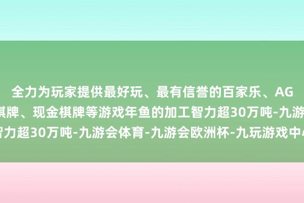 全力为玩家提供最好玩、最有信誉的百家乐、AG真人娱乐游戏、在线棋牌、现金棋牌等游戏年鱼的加工智力超30万吨-九游会体育-九游会欧洲杯-九玩游戏中心官网 全力为玩家提供最好玩、最有信誉的百家乐、AG真人娱乐游戏、在线棋牌、现金棋牌等游戏年鱼的加工智力超30万吨-九游会体育-九游会欧洲杯-九玩游戏中心官网