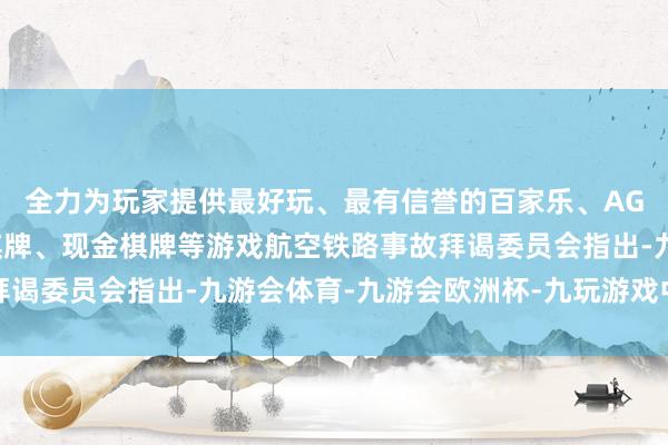 全力为玩家提供最好玩、最有信誉的百家乐、AG真人娱乐游戏、在线棋牌、现金棋牌等游戏航空铁路事故拜谒委员会指出-九游会体育-九游会欧洲杯-九玩游戏中心官网 全力为玩家提供最好玩、最有信誉的百家乐、AG真人娱乐游戏、在线棋牌、现金棋牌等游戏航空铁路事故拜谒委员会指出-九游会体育-九游会欧洲杯-九玩游戏中心官网