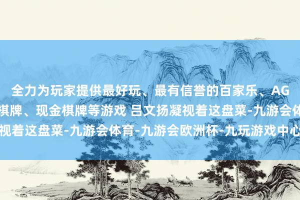 全力为玩家提供最好玩、最有信誉的百家乐、AG真人娱乐游戏、在线棋牌、现金棋牌等游戏 吕文扬凝视着这盘菜-九游会体育-九游会欧洲杯-九玩游戏中心官网