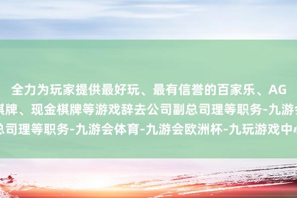 全力为玩家提供最好玩、最有信誉的百家乐、AG真人娱乐游戏、在线棋牌、现金棋牌等游戏辞去公司副总司理等职务-九游会体育-九游会欧洲杯-九玩游戏中心官网
