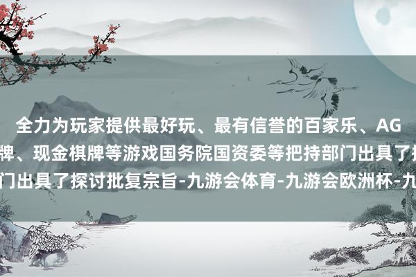 全力为玩家提供最好玩、最有信誉的百家乐、AG真人娱乐游戏、在线棋牌、现金棋牌等游戏国务院国资委等把持部门出具了探讨批复宗旨-九游会体育-九游会欧洲杯-九玩游戏中心官网