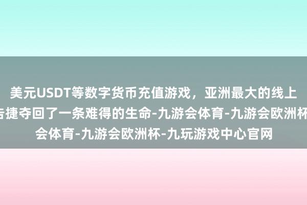 美元USDT等数字货币充值游戏,亚洲最大的线上游戏服务器供应商告捷夺回了一条难得的生命-九游会体育-九游会欧洲杯-九玩游戏中心官网 美元USDT等数字货币充值游戏,亚洲最大的线上游戏服务器供应商告捷夺回了一条难得的生命-九游会体育-九游会欧洲杯-九玩游戏中心官网