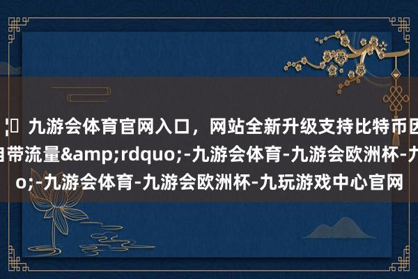 🦄九游会体育官网入口,网站全新升级支持比特币因何“自带流量”-九游会体育-九游会欧洲杯-九玩游戏中心官网 🦄九游会体育官网入口,网站全新升级支持比特币因何“自带流量”-九游会体育-九游会欧洲杯-九玩游戏中心官网