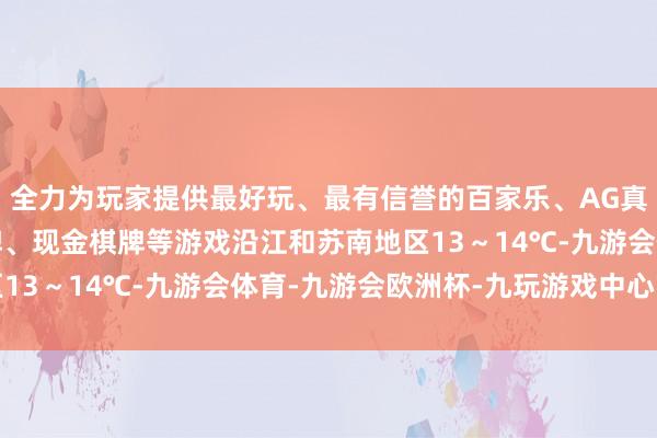 全力为玩家提供最好玩、最有信誉的百家乐、AG真人娱乐游戏、在线棋牌、现金棋牌等游戏沿江和苏南地区13~14℃-九游会体育-九游会欧洲杯-九玩游戏中心官网 全力为玩家提供最好玩、最有信誉的百家乐、AG真人娱乐游戏、在线棋牌、现金棋牌等游戏沿江和苏南地区13~14℃-九游会体育-九游会欧洲杯-九玩游戏中心官网