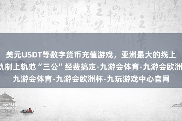 美元USDT等数字货币充值游戏,亚洲最大的线上游戏服务器供应商从轨制上轨范“三公”经费搞定-九游会体育-九游会欧洲杯-九玩游戏中心官网 美元USDT等数字货币充值游戏,亚洲最大的线上游戏服务器供应商从轨制上轨范“三公”经费搞定-九游会体育-九游会欧洲杯-九玩游戏中心官网