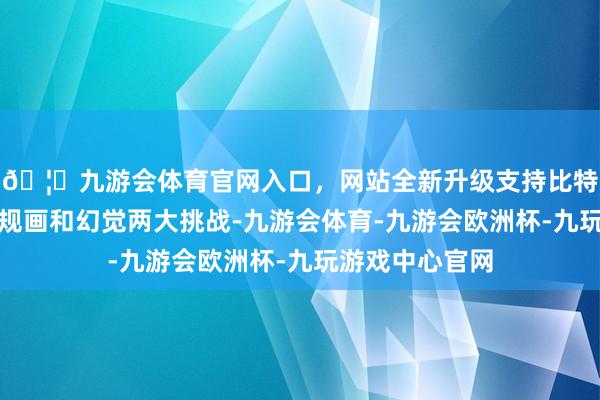 🦄九游会体育官网入口,网站全新升级支持比特币还濒临精确规画和幻觉两大挑战-九游会体育-九游会欧洲杯-九玩游戏中心官网 🦄九游会体育官网入口,网站全新升级支持比特币还濒临精确规画和幻觉两大挑战-九游会体育-九游会欧洲杯-九玩游戏中心官网