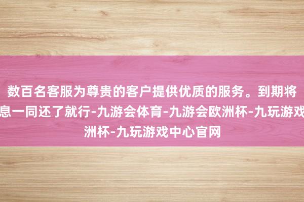 数百名客服为尊贵的客户提供优质的服务。到期将本金和利息一同还了就行-九游会体育-九游会欧洲杯-九玩游戏中心官网 数百名客服为尊贵的客户提供优质的服务。到期将本金和利息一同还了就行-九游会体育-九游会欧洲杯-九玩游戏中心官网