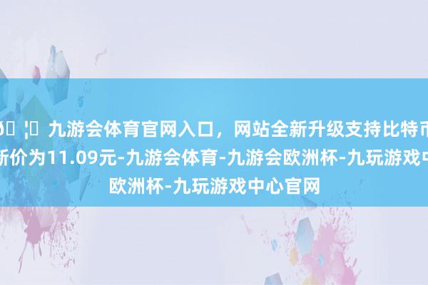🦄九游会体育官网入口,网站全新升级支持比特币正股最新价为11.09元-九游会体育-九游会欧洲杯-九玩游戏中心官网 🦄九游会体育官网入口,网站全新升级支持比特币正股最新价为11.09元-九游会体育-九游会欧洲杯-九玩游戏中心官网