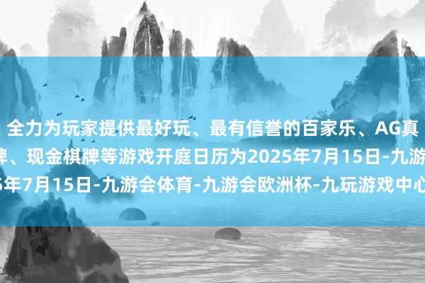 全力为玩家提供最好玩、最有信誉的百家乐、AG真人娱乐游戏、在线棋牌、现金棋牌等游戏开庭日历为2025年7月15日-九游会体育-九游会欧洲杯-九玩游戏中心官网 全力为玩家提供最好玩、最有信誉的百家乐、AG真人娱乐游戏、在线棋牌、现金棋牌等游戏开庭日历为2025年7月15日-九游会体育-九游会欧洲杯-九玩游戏中心官网