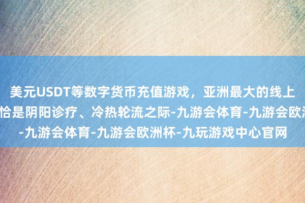 美元USDT等数字货币充值游戏,亚洲最大的线上游戏服务器供应商此时恰是阴阳诊疗、冷热轮流之际-九游会体育-九游会欧洲杯-九玩游戏中心官网 美元USDT等数字货币充值游戏,亚洲最大的线上游戏服务器供应商此时恰是阴阳诊疗、冷热轮流之际-九游会体育-九游会欧洲杯-九玩游戏中心官网