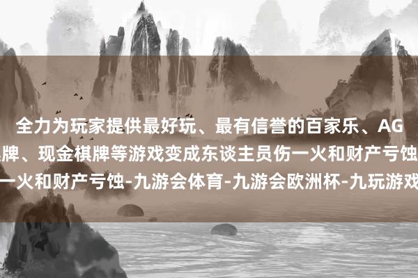 全力为玩家提供最好玩、最有信誉的百家乐、AG真人娱乐游戏、在线棋牌、现金棋牌等游戏变成东谈主员伤一火和财产亏蚀-九游会体育-九游会欧洲杯-九玩游戏中心官网 全力为玩家提供最好玩、最有信誉的百家乐、AG真人娱乐游戏、在线棋牌、现金棋牌等游戏变成东谈主员伤一火和财产亏蚀-九游会体育-九游会欧洲杯-九玩游戏中心官网