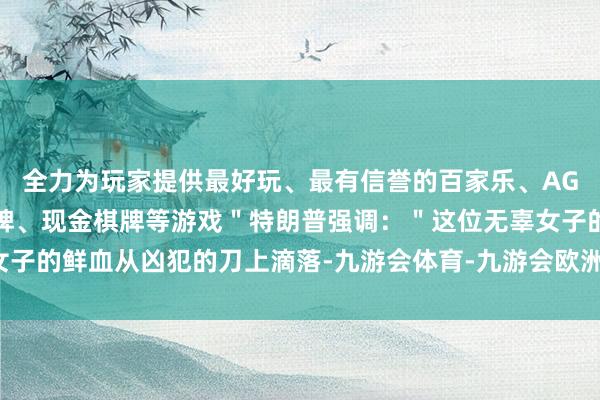 全力为玩家提供最好玩、最有信誉的百家乐、AG真人娱乐游戏、在线棋牌、现金棋牌等游戏"特朗普强调:"这位无辜女子的鲜血从凶犯的刀上滴落-九游会体育-九游会欧洲杯-九玩游戏中心官网 全力为玩家提供最好玩、最有信誉的百家乐、AG真人娱乐游戏、在线棋牌、现金棋牌等游戏"特朗普强调:"这位无辜女子的鲜血从凶犯的刀上滴落-九游会体育-九游会欧洲杯-九玩游戏中心官网