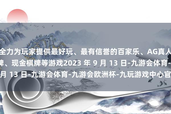 全力为玩家提供最好玩、最有信誉的百家乐、AG真人娱乐游戏、在线棋牌、现金棋牌等游戏2023 年 9 月 13 日-九游会体育-九游会欧洲杯-九玩游戏中心官网 全力为玩家提供最好玩、最有信誉的百家乐、AG真人娱乐游戏、在线棋牌、现金棋牌等游戏2023 年 9 月 13 日-九游会体育-九游会欧洲杯-九玩游戏中心官网