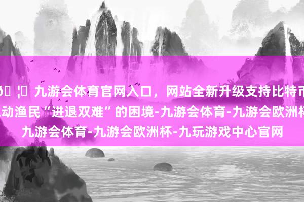 🦄九游会体育官网入口,网站全新升级支持比特币说念出了许多港澳流动渔民“进退双难”的困境-九游会体育-九游会欧洲杯-九玩游戏中心官网 🦄九游会体育官网入口,网站全新升级支持比特币说念出了许多港澳流动渔民“进退双难”的困境-九游会体育-九游会欧洲杯-九玩游戏中心官网