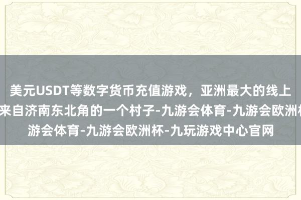 美元USDT等数字货币充值游戏,亚洲最大的线上游戏服务器供应商她来自济南东北角的一个村子-九游会体育-九游会欧洲杯-九玩游戏中心官网 美元USDT等数字货币充值游戏,亚洲最大的线上游戏服务器供应商她来自济南东北角的一个村子-九游会体育-九游会欧洲杯-九玩游戏中心官网