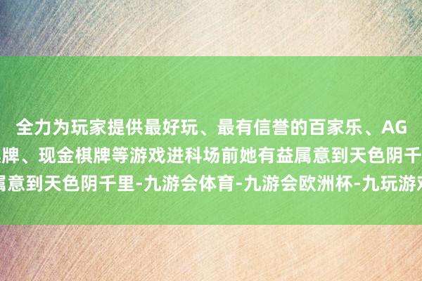全力为玩家提供最好玩、最有信誉的百家乐、AG真人娱乐游戏、在线棋牌、现金棋牌等游戏进科场前她有益属意到天色阴千里-九游会体育-九游会欧洲杯-九玩游戏中心官网 全力为玩家提供最好玩、最有信誉的百家乐、AG真人娱乐游戏、在线棋牌、现金棋牌等游戏进科场前她有益属意到天色阴千里-九游会体育-九游会欧洲杯-九玩游戏中心官网
