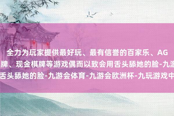 全力为玩家提供最好玩、最有信誉的百家乐、AG真人娱乐游戏、在线棋牌、现金棋牌等游戏偶而以致会用舌头舔她的脸-九游会体育-九游会欧洲杯-九玩游戏中心官网 全力为玩家提供最好玩、最有信誉的百家乐、AG真人娱乐游戏、在线棋牌、现金棋牌等游戏偶而以致会用舌头舔她的脸-九游会体育-九游会欧洲杯-九玩游戏中心官网
