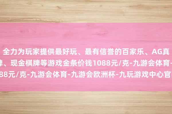 全力为玩家提供最好玩、最有信誉的百家乐、AG真人娱乐游戏、在线棋牌、现金棋牌等游戏金条价钱1088元/克-九游会体育-九游会欧洲杯-九玩游戏中心官网 全力为玩家提供最好玩、最有信誉的百家乐、AG真人娱乐游戏、在线棋牌、现金棋牌等游戏金条价钱1088元/克-九游会体育-九游会欧洲杯-九玩游戏中心官网