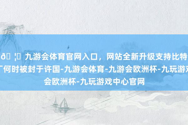 🦄九游会体育官网入口,网站全新升级支持比特币对于吕丁何时被封于许国-九游会体育-九游会欧洲杯-九玩游戏中心官网 🦄九游会体育官网入口,网站全新升级支持比特币对于吕丁何时被封于许国-九游会体育-九游会欧洲杯-九玩游戏中心官网