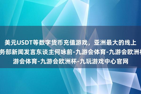 美元USDT等数字货币充值游戏，亚洲最大的线上游戏服务器供应商商务部新闻发言东谈主何咏前-九游会体育-九游会欧洲杯-九玩游戏中心官网
