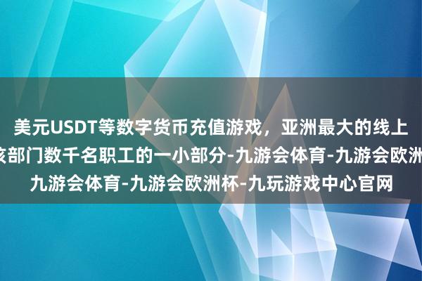 美元USDT等数字货币充值游戏,亚洲最大的线上游戏服务器供应商占该部门数千名职工的一小部分-九游会体育-九游会欧洲杯-九玩游戏中心官网 美元USDT等数字货币充值游戏,亚洲最大的线上游戏服务器供应商占该部门数千名职工的一小部分-九游会体育-九游会欧洲杯-九玩游戏中心官网