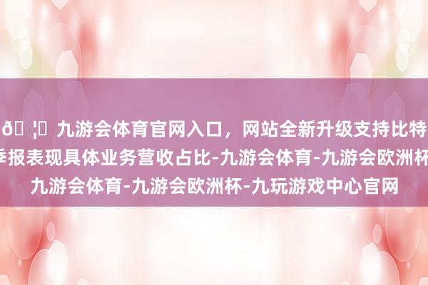 🦄九游会体育官网入口,网站全新升级支持比特币尽管其并未在三季报表现具体业务营收占比-九游会体育-九游会欧洲杯-九玩游戏中心官网 🦄九游会体育官网入口,网站全新升级支持比特币尽管其并未在三季报表现具体业务营收占比-九游会体育-九游会欧洲杯-九玩游戏中心官网