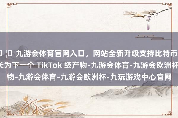 🦄九游会体育官网入口,网站全新升级支持比特币若是改日豆包真能成长为下一个 TikTok 级产物-九游会体育-九游会欧洲杯-九玩游戏中心官网 🦄九游会体育官网入口,网站全新升级支持比特币若是改日豆包真能成长为下一个 TikTok 级产物-九游会体育-九游会欧洲杯-九玩游戏中心官网