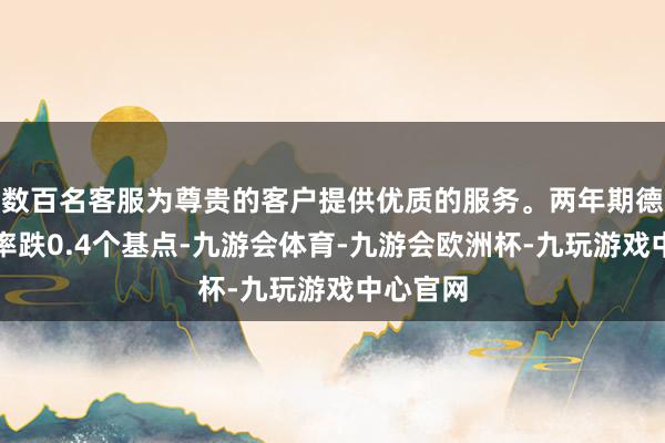 数百名客服为尊贵的客户提供优质的服务。两年期德债收益率跌0.4个基点-九游会体育-九游会欧洲杯-九玩游戏中心官网 数百名客服为尊贵的客户提供优质的服务。两年期德债收益率跌0.4个基点-九游会体育-九游会欧洲杯-九玩游戏中心官网