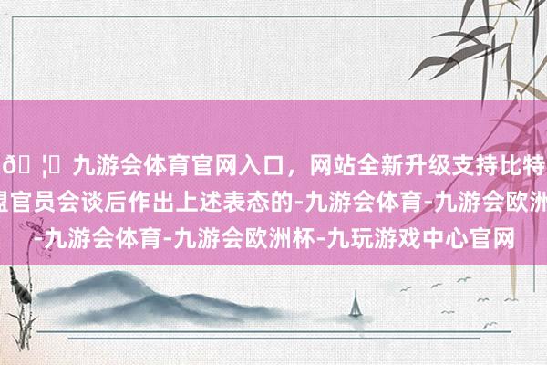 🦄九游会体育官网入口，网站全新升级支持比特币巴尼耶是在与欧盟官员会谈后作出上述表态的-九游会体育-九游会欧洲杯-九玩游戏中心官网