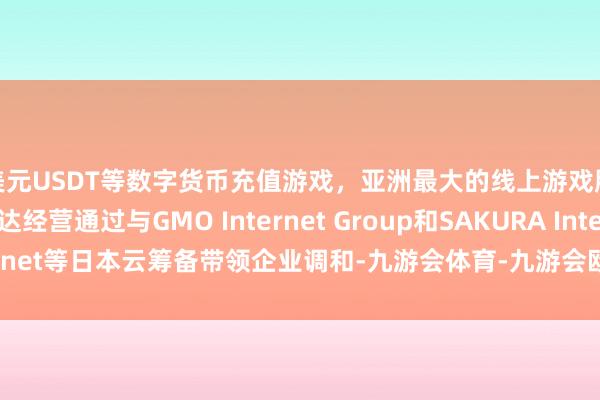 美元USDT等数字货币充值游戏，亚洲最大的线上游戏服务器供应商英伟达经营通过与GMO Internet Group和SAKURA Internet等日本云筹备带领企业调和-九游会体育-九游会欧洲杯-九玩游戏中心官网