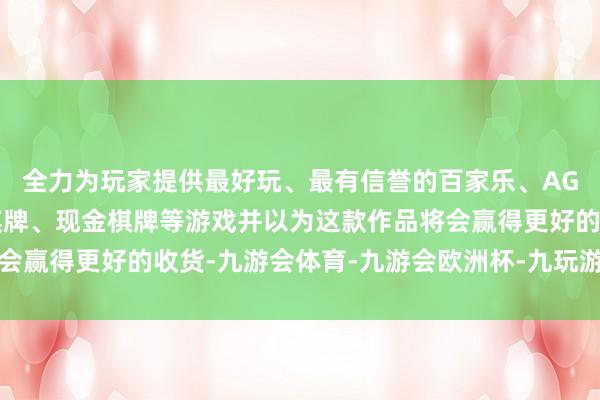 全力为玩家提供最好玩、最有信誉的百家乐、AG真人娱乐游戏、在线棋牌、现金棋牌等游戏并以为这款作品将会赢得更好的收货-九游会体育-九游会欧洲杯-九玩游戏中心官网