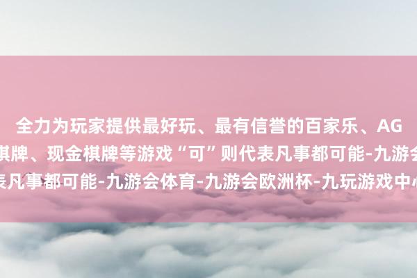 全力为玩家提供最好玩、最有信誉的百家乐、AG真人娱乐游戏、在线棋牌、现金棋牌等游戏“可”则代表凡事都可能-九游会体育-九游会欧洲杯-九玩游戏中心官网