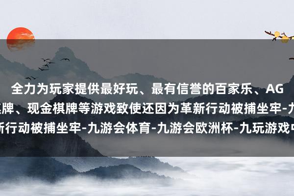 全力为玩家提供最好玩、最有信誉的百家乐、AG真人娱乐游戏、在线棋牌、现金棋牌等游戏致使还因为革新行动被捕坐牢-九游会体育-九游会欧洲杯-九玩游戏中心官网
