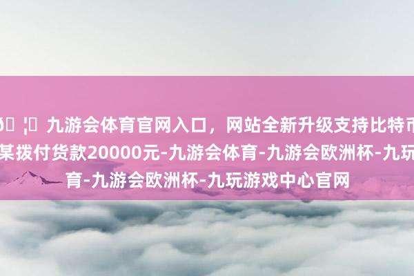 🦄九游会体育官网入口，网站全新升级支持比特币见效向农户迟某拨付货款20000元-九游会体育-九游会欧洲杯-九玩游戏中心官网