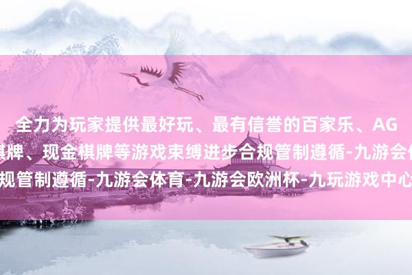 全力为玩家提供最好玩、最有信誉的百家乐、AG真人娱乐游戏、在线棋牌、现金棋牌等游戏束缚进步合规管制遵循-九游会体育-九游会欧洲杯-九玩游戏中心官网